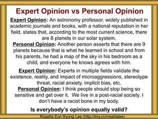 Expert Opinion vs Personal Opinion
Expert Opinion: An astronomy professor, widely published in
academic journals and books, with a national reputation in her
field, states that, according to the most current science, there
are 8 planets in our solar system.
Personal Opinion: Another person asserts that there are 9
planets because that is what he learned in school and from
his parents, he had a map of the sky in his bedroom as a
child, and everyone he knows agrees with him.
Expert Opinion: Experts in multiple fields validate the
existence, reality, and impact of microaggressions, stereotype
threat, racial anxiety, implicit bias, etc.
Personal Opinion: I think people should stop being so
sensitive and get over it. We live in a post-racial society. I
don’t have a racist bone in my body.
Is everybody’s opinion equally valid?
Rosetta Eun Ryong Lee (http://tiny.cc/rosettalee)
 