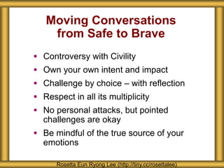 Moving Conversations
from Safe to Brave
 Controversy with Civility
 Own your own intent and impact
 Challenge by choice – with reflection
 Respect in all its multiplicity
 No personal attacks, but pointed
challenges are okay
 Be mindful of the true source of your
emotions
Rosetta Eun Ryong Lee (http://tiny.cc/rosettalee)
 