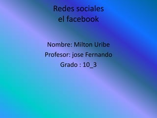 Redes sociales
el facebook
Nombre: Milton Uribe
Profesor: jose Fernando
Grado : 10_3
 