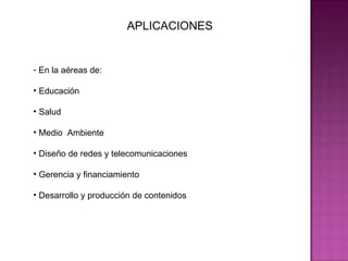APLICACIONES En la aéreas de: Educación  Salud Medio  Ambiente  Diseño de redes y telecomunicaciones Gerencia y financiamiento Desarrollo y producción de contenidos  