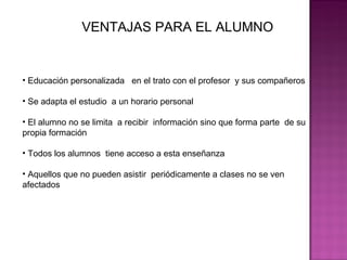 VENTAJAS PARA EL ALUMNO Educación personalizada  en el trato con el profesor  y sus compañeros  Se adapta el estudio  a un horario personal  El alumno no se limita  a recibir  información sino que forma parte  de su propia formación  Todos los alumnos  tiene acceso a esta enseñanza Aquellos que no pueden asistir  periódicamente a clases no se ven afectados 