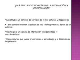 ¿QUÉ SON LAS TECNOLOGÍAS DE LA INFORMACIÓN  Y COMUNICACIÓN ? Las (TIC) es un conjunto de servicios de redes, software y dispositivos. Tiene como fin mejorar  la calidad de vida  de las personas  dentro de un entorno. Se integra a un sistema de información  interconectado  y complementario. Es un recurso  que puede proporcionar el aprendizaje  y el desarrollo de las personas  