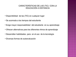 CARACTERÍSTICAS DE LAS (TIC)  CON LA EDUCACIÓN A DISTANCIA Disponibilidad  de las (TIC) en cualquier lugar  Se acomoda a los tiempos del estudiante Exige mayor responsabilidad  del estudiante  en su aprendizaje  Ofrecen alternativas para los diferentes ritmos de aprendizaje Desarrollan habilidades  para  en el uso  de la tecnología  Diversas formas de autoevaluación  