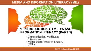 1. INTRODUCTION TO MEDIA AND
INFORMATION LITERACY (PART 1)
• Communication, Media, and
Information
• Media and Information Literacy
(MIL)
MIL PPT 01, Revised: May 23, 2017
MEDIA AND INFORMATION LITERACY (MIL)
 