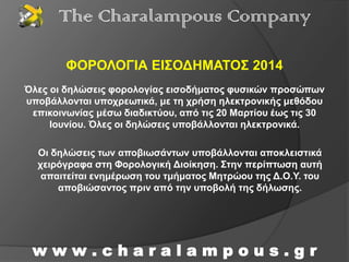 ΦΟΡΟΛΟΓΙΑ ΕΙΣΟΔΗΜΑΤΟΣ 2014
w w w . c h a r a l a m p o u s . g r
The Charalampous Company
Όλες οι δηλώσεις φορολογίας εισοδήματος φυσικών προσώπων
υποβάλλονται υποχρεωτικά, με τη χρήση ηλεκτρονικής μεθόδου
επικοινωνίας μέσω διαδικτύου, από τις 20 Μαρτίου έως τις 30
Ιουνίου. Όλες οι δηλώσεις υποβάλλονται ηλεκτρονικά.
Οι δηλώσεις των αποβιωσάντων υποβάλλονται αποκλειστικά
χειρόγραφα στη Φορολογική Διοίκηση. Στην περίπτωση αυτή
απαιτείται ενημέρωση του τμήματος Μητρώου της Δ.Ο.Υ. του
αποβιώσαντος πριν από την υποβολή της δήλωσης.
 