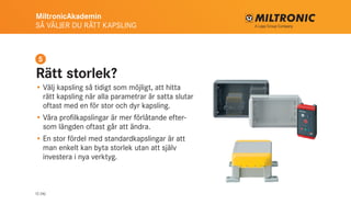 MiltronicAkademin
SÅ VÄLJER DU RÄTT KAPSLING
12 (16)
Rätt storlek?
•	Välj kapsling så tidigt som möjligt, att hitta
rätt kapsling när alla parametrar är satta slutar
oftast med en för stor och dyr kapsling.
•	Våra profilkapslingar är mer förlåtande efter-
som längden oftast går att ändra.
•	En stor fördel med standardkapslingar är att
man enkelt kan byta storlek utan att själv
investera i nya verktyg.
5
 