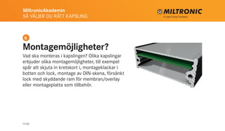 MiltronicAkademin
SÅ VÄLJER DU RÄTT KAPSLING
13 (16)
Montagemöjligheter?
Vad ska monteras i kapslingen? Olika kapslingar
erbjuder olika montagemöjligheter, till exempel
spår att skjuta in kretskort i, montageklackar i
botten och lock, montage av DIN-skena, försänkt
lock med skyddande ram för membran/overlay
eller montageplatta som tillbehör.
6
 