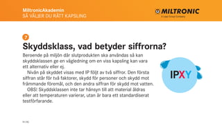 MiltronicAkademin
SÅ VÄLJER DU RÄTT KAPSLING
14 (16)
IPXY
Skyddsklass, vad betyder siffrorna?
Beroende på miljön där slutprodukten ska användas så kan
skyddsklassen ge en vägledning om en viss kapsling kan vara
ett alternativ eller ej.
Nivån på skyddet visas med IP följt av två siffror. Den första
siffran står för två faktorer, skydd för personer och skydd mot
främmande föremål, och den andra siffran för skydd mot vatten.
OBS! Skyddsklassen inte tar hänsyn till att material åldras
eller att temperaturen varierar, utan är bara ett standardiserat
testförfarande.
7
 