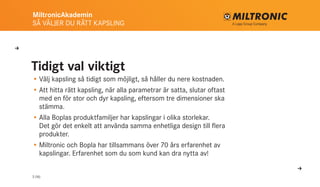 MiltronicAkademin
SÅ VÄLJER DU RÄTT KAPSLING
3 (16)
Tidigt val viktigt
•	Välj kapsling så tidigt som möjligt, så håller du nere kostnaden.
•	Att hitta rätt kapsling, när alla parametrar är satta, slutar oftast
med en för stor och dyr kapsling, eftersom tre dimen­sioner ska
stämma.
•	Alla Boplas produktfamiljer har kapslingar i olika storlekar.
Det gör det enkelt att använda samma enhetliga design till flera
produkter.
•	Miltronic och Bopla har tillsammans över 70 års erfarenhet av
kapslingar. Erfarenhet som du som kund kan dra nytta av!
U
U
 