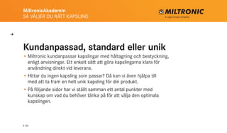 MiltronicAkademin
SÅ VÄLJER DU RÄTT KAPSLING
4 (16)
Kundanpassad, standard eller unik
•	Miltronic kundanpassar kapslingar med håltagning och bestyckning,
enligt anvisningar. Ett enkelt sätt att göra kapslingarna klara för
användning direkt vid leverans.
•	Hittar du ingen kapsling som passar? Då kan vi även hjälpa till
med att ta fram en helt unik kapsling för din produkt.
•	På följande sidor har vi ställt samman ett antal punkter med
kunskap om vad du behöver tänka på för att välja den optimala
kapslingen.
U
 
