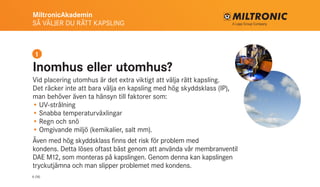 MiltronicAkademin
SÅ VÄLJER DU RÄTT KAPSLING
6 (16)
Inomhus eller utomhus?
Vid placering utomhus är det extra viktigt att välja rätt kapsling.
Det räcker inte att bara välja en kapsling med hög skyddsklass (IP),
man behöver även ta hänsyn till faktorer som:
•	UV-strålning
•	Snabba temperaturväxlingar
•	Regn och snö
•	Omgivande miljö (kemikalier, salt mm).
Även med hög skyddsklass finns det risk för problem med
kondens. Detta löses oftast bäst genom att använda vår membranventil
DAE M12, som monteras på kapslingen. Genom denna kan kapslingen
tryckutjämna och man slipper problemet med kondens.
1
 