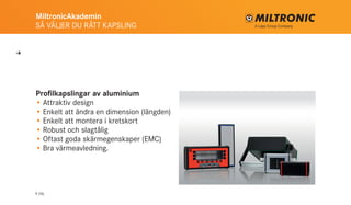 MiltronicAkademin
SÅ VÄLJER DU RÄTT KAPSLING
9 (16)
Profilkapslingar av aluminium
•	Attraktiv design
•	Enkelt att ändra en dimension (längden)
•	Enkelt att montera i kretskort
•	Robust och slagtålig
•	Oftast goda skärmegenskaper (EMC)
•	Bra värmeavledning.
U
 