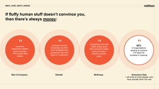 If fluffy human stuff doesn’t convince you,
then there’s always money:
#WHY_CARE_ABOUT_DESIGN
Customer
experience leaders
grow revenues
4-8% above their
market.
Customer-centric
companies are 60%
more profitable than
companies that don’t
focus on customers.
Companies who best
utilize design grow
their revenues nearly
twice the rate of
industry counter-
parts.
84%
of organizations
working to improve
CX report an
increase in revenue.
Bain & Company Deloitte McKinsey Dimension Data
+ all kinds of smart people, who
have actually tried it for real
” ” ” ”
 