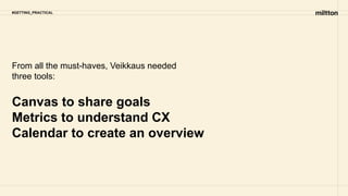 #GETTING_PRACTICAL
From all the must-haves, Veikkaus needed
three tools:
Canvas to share goals
Metrics to understand CX
Calendar to create an overview
 