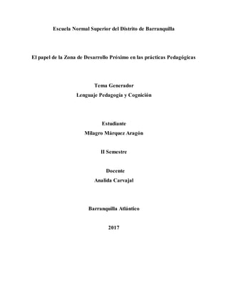 Escuela Normal Superior del Distrito de Barranquilla
El papel de la Zona de Desarrollo Próximo en las prácticas Pedagógicas
Tema Generador
Lenguaje Pedagogía y Cognición
Estudiante
Milagro Márquez Aragón
II Semestre
Docente
Analida Carvajal
Barranquilla Atlántico
2017
 