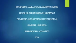 ESTUDIANTE: MARIA PAOLA SARMIENTO CASTRO
LUGAR DE ORIGEN: REPELÓN ATLÁNTICO
PROGRAMA: LICENCIATURA EN MATEMÁTICAS
SEMESTRE : SEGUNDO
BARRANQUILLA, ATLÁNTICO
2016
 