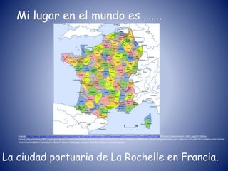 Mi lugar en el mundo es …….
La ciudad portuaria de La Rochelle en Francia.
Fuente: http://www.google.fr/imgres?imgurl=http%3A%2F%2Fupload.wikimedia.org%2Fwikipedia%2Fcommons%2Fthumb%2F7%2F73%2FFrance_Departement_1801.svg%2F1345px-
France_Departement_1801.svg.png&imgrefurl=http%3A%2F%2Ffr.wikipedia.org%2Fwiki%2FFrance&h=1412&w=1345&tbnid=ayZeSiA1tFigAM%3A&zoom=1&docid=4T1qhKL5at1CnM&ei=x36rU5DcBp
TRsATc4oC4AQ&tbm=isch&iact=rc&uact=3&dur=560&page=1&start=0&ndsp=20&ved=0CEoQrQMwCw
 