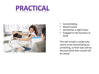 • Concentrating
• Mouth closed
• Sometimes a slight frown
• Engaged on the business at
hand
This will include a model who
seems to be concentrating on
something, so their eyes will be
focused whilst their mouth will
be closed.
 