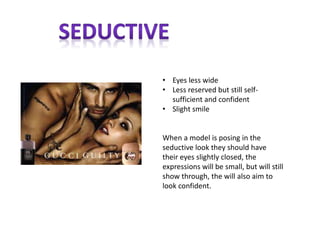 • Eyes less wide
• Less reserved but still self-
sufficient and confident
• Slight smile
When a model is posing in the
seductive look they should have
their eyes slightly closed, the
expressions will be small, but will still
show through, the will also aim to
look confident.
 