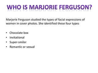Marjorie Ferguson studied the types of facial expressions of
women in cover photos. She identified these four types
• Chocolate box
• Invitational
• Super-smiler
• Romantic or sexual
 