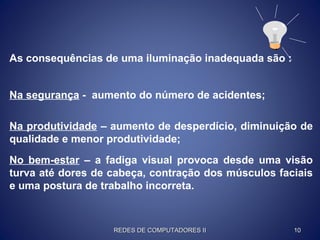As consequências de uma iluminação inadequada são :
No bem-estar – a fadiga visual provoca desde uma visão
turva até dores de cabeça, contração dos músculos faciais
e uma postura de trabalho incorreta.
Na segurança - aumento do número de acidentes;
Na produtividade – aumento de desperdício, diminuição de
qualidade e menor produtividade;
REDES DE COMPUTADORES IIREDES DE COMPUTADORES II 1010
 