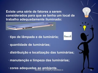 Existe uma série de fatores a serem
considerados para que se tenha um local de
trabalho adequadamente iluminado:
- tipo de lâmpada e de luminária;
- quantidade de luminárias;
- distribuição e localização das luminárias;
- manutenção e limpeza das luminárias;
- cores adequadas ao ambiente.
REDES DE COMPUTADORES IIREDES DE COMPUTADORES II 1414
 