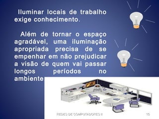 Iluminar locais de trabalho
exige conhecimento.
Além de tornar o espaço
agradável, uma iluminação
apropriada precisa de se
empenhar em não prejudicar
a visão de quem vai passar
longos períodos no
ambiente.
REDES DE COMPUTADORES IIREDES DE COMPUTADORES II 1515
 