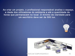 Ao criar um projeto, o profissional responsável analisa o espaço,
a idade dos utilizadores do ambiente e até a quantidade de
horas que permanecem no local. O mínimo de claridade para
um escritório deve ser de 500 lux.
REDES DE COMPUTADORES IIREDES DE COMPUTADORES II 1616
 