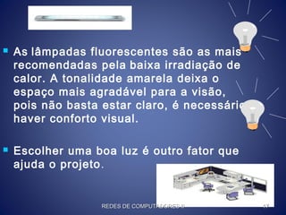  As lâmpadas fluorescentes são as mais
recomendadas pela baixa irradiação de
calor. A tonalidade amarela deixa o
espaço mais agradável para a visão,
pois não basta estar claro, é necessário
haver conforto visual.
 Escolher uma boa luz é outro fator que
ajuda o projeto.
REDES DE COMPUTADORES IIREDES DE COMPUTADORES II 1717
 