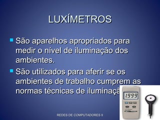 LUXÍMETROSLUXÍMETROS
 São aparelhos apropriados paraSão aparelhos apropriados para
medir o nível de iluminação dosmedir o nível de iluminação dos
ambientes.ambientes.
 São utilizados para aferir se osSão utilizados para aferir se os
ambientes de trabalho cumprem asambientes de trabalho cumprem as
normas técnicas de iluminação.normas técnicas de iluminação.
REDES DE COMPUTADORES IIREDES DE COMPUTADORES II 1818
 