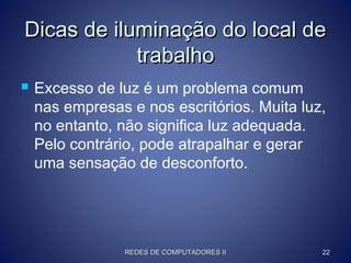 Dicas de iluminação do local deDicas de iluminação do local de
trabalhotrabalho
 Excesso de luz é um problema comum
nas empresas e nos escritórios. Muita luz,
no entanto, não significa luz adequada.
Pelo contrário, pode atrapalhar e gerar
uma sensação de desconforto.
REDES DE COMPUTADORES IIREDES DE COMPUTADORES II 2222
 