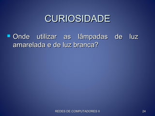 CURIOSIDADECURIOSIDADE
 Onde utilizar as lâmpadas de luzOnde utilizar as lâmpadas de luz
amarelada e de luz branca?amarelada e de luz branca?
REDES DE COMPUTADORES IIREDES DE COMPUTADORES II 2424
 