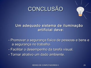CONCLUSÃOCONCLUSÃO
Um adequado sistema de iluminaçãoUm adequado sistema de iluminação
artificial deve:artificial deve:
- Promover a segurança física de pessoas e bens e- Promover a segurança física de pessoas e bens e
a segurança no trabalho.a segurança no trabalho.
- Facilitar o desempenho da tarefa visual.- Facilitar o desempenho da tarefa visual.
- Tornar atrativo um dado ambiente.- Tornar atrativo um dado ambiente.
REDES DE COMPUTADORES IIREDES DE COMPUTADORES II 2525
 