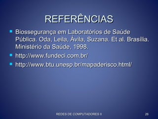 REFERÊNCIASREFERÊNCIAS
 Biossegurança em Laboratórios de SaúdeBiossegurança em Laboratórios de Saúde
Pública. Oda, Leila, Ávila, Suzana. Et al. Brasília.Pública. Oda, Leila, Ávila, Suzana. Et al. Brasília.
Ministério da Saúde, 1998.Ministério da Saúde, 1998.
 http://www.fundeci.com.br/http://www.fundeci.com.br/
 http://www.btu.unesp.br/mapaderisco.html/http://www.btu.unesp.br/mapaderisco.html/
REDES DE COMPUTADORES IIREDES DE COMPUTADORES II 2626
 