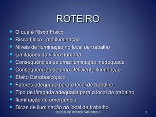 ROTEIROROTEIRO
 O que é Risco FísicoO que é Risco Físico
 Risco físico : má iluminaçãoRisco físico : má iluminação
 Níveis de iluminação no local de trabalhoNíveis de iluminação no local de trabalho
 Limitações da visão humanaLimitações da visão humana
 Consequências de uma iluminação inadequadaConsequências de uma iluminação inadequada
 Consequências de uma Deficiente iluminaçãoConsequências de uma Deficiente iluminação
 Efeito EstroboscópicoEfeito Estroboscópico
 Fatores adequado para o local de trabalhoFatores adequado para o local de trabalho
 Tipo de lâmpada adequada para o local de trabalhoTipo de lâmpada adequada para o local de trabalho
 Iluminação de emergênciaIluminação de emergência
 Dicas de iluminação no local de trabalhoDicas de iluminação no local de trabalho
REDES DE COMPUTADORES IIREDES DE COMPUTADORES II 33
 