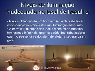 Níveis de iluminaçãoNíveis de iluminação
inadequada no local de trabalhoinadequada no local de trabalho
• Para a obtenção de um bom ambiente de trabalho é
necessário a existência de uma iluminação adequada.
• A correta iluminação dos locais e postos de trabalho
tem grande influência, quer na saúde dos trabalhadores,
quer no seu rendimento, além de afetar a segurança em
geral.
REDES DE COMPUTADORES IIREDES DE COMPUTADORES II 66
 