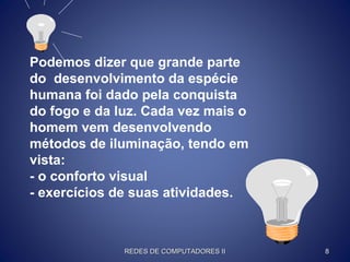 Podemos dizer que grande parte
do desenvolvimento da espécie
humana foi dado pela conquista
do fogo e da luz. Cada vez mais o
homem vem desenvolvendo
métodos de iluminação, tendo em
vista:
- o conforto visual
- exercícios de suas atividades.
REDES DE COMPUTADORES IIREDES DE COMPUTADORES II 88
 