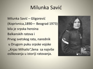 Milunka Savić 
Milunka Savić – Gligorević 
(Koprivnica,1890— Beograd 1973) 
bila je srpska heroina 
Balkanskih ratova i 
Prvog svetskog rata, narednik 
u Drugom puku srpske vojske 
„Knjaz Mihailo“,žena sa najviše 
oslikovanja u istoriji ratovanja. 
 