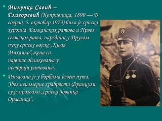 • ММииллууннккаа ССааввиићћ –– 
ГГллииггооррееввиићћ ((ККооппррииввннииццаа,, 11889900 —— ББ 
ееооггрраадд,, 55.. ооккттооббаарр 11997733)) ббииллаа јјее ссррппссккаа 
ххееррооииннаа ББааллккааннссккиихх ррааттоовваа ии ППррввоогг 
ссввееттссккоогг ррааттаа,, ннаарреедднниикк уу ДДррууггоомм 
ппууккуу ссррппссккее ввоојјссккее „„ККњњаазз 
ММииххааииллоо““,,жжееннаа ссаа 
ннаајјввиишшее ооддллииккоовваањњаа уу 
ииссттоорриијјии ррааттоовваањњаа.. 
• РРаањњааввааннаа јјее уу ббооррббааммаа ддееввеетт ппууттаа.. 
ЗЗббоогг ннееииззммееррннее ххррааббррооссттии ФФррааннццууззии 
ссуу јјее ппррооззввааллии „„ссррппссккаа ЈЈооввааннккаа 
ООррллееааннккаа““.. 
 