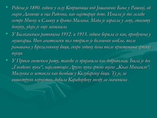 • Рођена је 1890. године у селу Копривница ккоодд ЈЈоошшааннииччккее ББаањњее уу РРаашшккоојј,, оодд 
ммаајјккее ДДааннииннццее ии ооццаа РРааддееннккаа,, ккааоо ннаајјссттаарриијјее ддееттее.. ИИммааллаа јјее ддввее ммллаађђее 
ссеессттррее ММииооннуу ии ССллааввккуу ии ббррааттаа ММииллааннаа.. ММааддаа јјее ииззрраассллаа уу ллееппуу,, ссттаассииттуу 
ддееввоојјккуу,, ууддаајјаа јјее нниијјее ззааннииммааллаа 
• УУ ББааллккааннссккиимм ррааттооввииммаа 11991122.. ии 11991133.. ггооддииннее ббооррииллаа ссее ккааоо,, ппррееооббууччееннаа уу 
ммуушшккааррццаа.. ЊЊеенн ааннааттооммссккии ппоолл ооттккррииллоо јјее ббооллннииччккоо ооссооббљљее,, ппооссллее 
рраањњаавваањњаа уу ББррееггааллннииччккоојј ббиицции,, ссккоорроо ггооддииннуу ддааннаа ппооссллее ппррииссттууппаањњаа ссррппссккоојј 
ввоојјссцции 
• УУ ППррввоомм ссввееттссккоомм ррааттуу,, ттааккоођђее ссее ппрриијјааввииллаа ккааоо ддооббррооввоољљаацц.. ББииллаа јјее ддееоо 
„„ГГввооззддеенноогг ппууккаа““,, ннаајјееллииттнниијјеегг ДДррууггоогг ппууккаа ссррппссккее ввоојјссккее „„ККњњаазз ММииххааииллоо““.. 
ММииллууннккаа ссее ииссттааккллаа ккааоо ббооммббаашш уу ККооллууббааррссккоојј ббиицции.. ТТуу јјее,, ззаа 
ввиишшеессттррууккоо ххеерроојјссттввоо,, ддооббииллаа ККаарраађђооррђђееввуу ззввееззддуу ссаа ммааччееввииммаа 
 