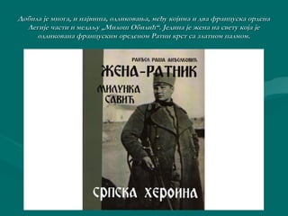 Добила је многа, и највиша, одликовања, међу којима и ддвваа ффррааннццууссккаа ооррддееннаа 
ЛЛееггиијјее ччаассттии ии ммееддааљљуу „„ММииллоошш ООббииллиићћ““.. ЈЈееддииннаа јјее жжееннаа ннаа ссввееттуу ккоојјаа јјее 
ооддллииккооввааннаа ффррааннццууссккиимм ооррееддеенноомм РРааттннии ккррсстт ссаа ззллааттнноомм ппааллммоомм.. 
 