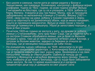 • Без школе и самоука, после рата је ннаајјппррее ррааддииллаа уу ББооссннии ии 
ХХееррццееггооввииннии,, ккааоо ккууввааррииццаа,, ббооллннииччааррккаа,, ккооннттррооллоорр уу ффааббрриицции ввоојјнниихх 
ууннииффооррммии.. УУддааллаа ссее 11992222.. ггооддииннее,, ззаа ооссаамм ггооддииннаа ммллаађђеегг ВВеељљккаа 
ГГллииггооррооввиићћаа иизз ММооссттаарраа,, ггддее ссуу ссее ии ууппооззннааллии,, аа 11992244.. ддооббииллии ссуу 
ћћееррккуу ММииллееннуу.. УУссввоојјииллаа јјее јјоошш ттррии ћћееррккее:: ММииллккуу,, ккоојјуу јјее ппррооннаашшллаа 
ззааббооррааввљљееннуу ннаа жжееллееззннииччккоојј ссттаанниицции уу ССттааллааћћуу,, ВВиишшњњуу ((11992211—— 
22000044)),, ссввоојјуу ссеессттрруу оодд уујјааккаа,, рроођђееннуу уу ппооззнниимм ггооддииннааммаа ии ЗЗооррккуу,, 
ууззееттуу иизз ссииррооттиишшттаа ннаа ддааллммааттииннссккоојј ооббааллии,, ккоојјаа јјее ииммааллаа ххееннддииккеепп,, 
ппоошшттоо јјее ппррееллеежжааллаа ммееннииннггииттиисс.. ВВеељљккоо јјее ииммааоо ппооссааоо уу ппоошшттии.. 
ККаасснниијјее јјее ппррееммеешшттеенн уу ББаањњааллууккуу.. УУббррззоо јјее ззааппооссттааввииоо ппооррооддииццуу,, аа 
ббрраакк јјее ббииоо ууггаашшеенн.. 
• ППооччееттккоомм 11992200--иихх ггооддииннаа ззаа ззаассллууггее уу ррааттуу,, оодд ддрржжааввее јјее ддооббииллаа 
ииммаањњее уу ССттееппааннооввиићћееввуу,, ссееллуу ккрраајј ННооввоогг ССааддаа,, ггддее јјее ппооддииггллаа ккуућћуу ии 
ссаа ссеессттрроомм ССллааввккоомм ооббрраађђииввааллаа ииммаањњее,, ддоокк јјее ббрраакк ссаа ВВеељљккоомм,, 
ззааппааддааоо уу ккррииззуу,, ттааккоо ддаа јјее ссааммаа ппооддииззааллаа ччееттввоорроо ддееццее.. ККаасснниијјее,, уу 
ппооттррааззии ззаа ббоољљиимм жжииввооттоомм,, ззаајјеедднноо ссаа ћћееррккааммаа јјее ооттиишшллаа ззаа 
ББееооггрраадд,, ггддее јјее ммеессееццииммаа ппооккуушшааввааллаа ддаа ннаађђее ппооссааоо.. 
• ННаа иинниицциијјааттииввуу њњеенниихх ссааббооррааццаа,, оодд 11992299.. ззааппооссллииллии ссуу јјее ккааоо 
ччииссттааччииццуу ккааннццееллаарриијјее ддииррееккттоорраа,, уу ХХииппооттееккааррнноојј ббааннцции уу ББееооггррааддуу,, 
ггддее јјее ппррооввееллаа ннаајјввеећћии ддееоо ссввоогг рраадднноогг ввееккаа.. ЗЗааннееммааррееннаа ии оодд ссввиихх 
ннааппуушшттееннаа,, ппееннззиијјуу јјее ссттееккллаа ррааддеећћии.. ООддббииллаа јјее ппооннууддуу ддаа ссее 
ппрреессееллии уу ФФррааннццууссккуу ии ддаа ддооббиијјаа ффррааннццууссккуу ввоојјннуу ппееннззиијјуу.. УУммеессттоо 
ттооггаа,, ииззааббррааллаа јјее ддаа жжииввии уу ББееооггррааддуу,, ггддее ссуу љљууддии ббррззоо ззааббооррааввииллии 
њњееннее ззаассллууггее.. ЗЗаа ссввее ттоо ввррееммее иишшккооллооввааллаа јјее ии ооддггаајјииллаа 
ттррииддеессееттоорроо ддееццее ккоојјуу јјее ддооввооддииллаа иизз ссввоогг рроодднноогг ссееллаа 
 