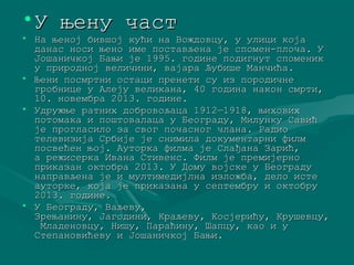 •УУ њњееннуу ччаасстт 
• ННаа њњеенноојј ббииввшшоојј ккуућћии ннаа ВВоожжддооввццуу,, уу ууллиицции ккоојјаа 
ддааннаасс ннооссии њњеенноо ииммее ппооссттааввљљееннаа јјее ссппооммеенн--ппллооччаа.. УУ 
ЈЈоошшааннииччккоојј ББаањњии јјее 11999955.. ггооддииннее ппооддииггннуутт ссппооммеенниикк 
уу ппрриирроодднноојј ввееллииччииннии,, вваајјаарраа ЉЉууббиишшее ММааннччиићћаа.. 
• ЊЊееннии ппооссммррттннии ооссттаацции ппррееннееттии ссуу иизз ппооррооддииччннее 
ггррооббннииццее уу ААллеејјуу ввееллииккааннаа,, 4400 ггооддииннаа ннааккоонн ссммррттии,, 
1100.. ннооввееммббрраа 22001133.. ггооддииннее.. 
• УУддрруужжњњее ррааттнниихх ддооббррооввоољљааццаа 11991122——11991188,, њњииххооввиихх 
ппооттооммааккаа ии ппоошшттооввааллааццаа уу ББееооггррааддуу,, ММииллууннккуу ССааввиићћ 
јјее ппррооггллаассииллоо ззаа ссввоогг ппооччаасснноогг ччллааннаа.. РРааддииоо 
ттееллееввииззиијјаа ССррббиијјее јјее ссннииммииллаа ддооккууммееннттааррннии ффииллмм 
ппооссввеећћеенн њњоојј.. ААууттооррккаа ффииллммаа јјее ССллаађђааннаа ЗЗаарриићћ,, 
аа рреежжииссееррккаа ИИввааннаа ССттииввееннсс.. ФФииллмм јјее ппррееммиијјееррнноо 
ппррииккааззаанн ооккттооббрраа 22001133.. УУ ДДооммуу ввоојјссккее уу ББееооггррааддуу 
ннааппррааввљљееннаа јјее ии ммууллттииммееддиијјллннаа ииззллоожжббаа,, ддееллоо ииссттее 
ааууттооррккее,, ккоојјаа јјее ппррииккааззааннаа уу ссееппттееммббрруу ии ооккттооббрруу 
22001133.. ггооддииннее.. 
• УУ ББееооггррааддуу,, ВВааљљееввуу,, 
ЗЗрреењњааннииннуу,, ЈЈааггооддииннии,, ККррааљљееввуу,, ККооссјјеерриићћуу,, ККрруушшееввццуу,, 
ММллааддееннооввццуу,, ННиишшуу,, ППааррааћћииннуу,, ШШааппццуу,, ккааоо ии уу 
ССттееппааннооввиићћееввуу ии ЈЈоошшааннииччккоојј ББаањњии.. 
 