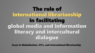 The role of
international librarianship
in facilitating
global media and information
literacy and intercultural
dialogue
Cases in Globalization, ICTs, and International librarianship
 