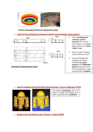 Primary & Secondary Settlement Tanks(Aeration Tanks)



Tank for the purifying of wastewater.Smederevska Palanha, Serbia (2012)




Settlement Tanks(Aeration Tanks)



Walls are made of reinforced
concrete thickness of 0.30m.



.

This is an underground
reinforced concrete
structure with a vertical
walls. Its base is a rectangular
shape with the size of 55.0m *
19.60m * 5.0m.

Structural Modeling and
Analysing was done by
FEM/FEA (as a plate
elements) with FEMAP/NX
Nastran, Calculation results
of stress analysis and a report
were performed in StaadPro.

Expert’s Analysis of the Saint Sava Church’s Dome – Vracar, Belgrade (1999).
The Analysis (FEA/FEM) refers to all
phases in design and building of the
dome, the galleries and the pandantif



Bridge across the Morava river, Paracin – Serbia (2009)

 