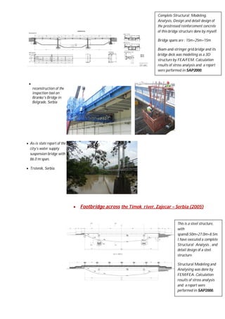 Complete Structural Modeling,
Analysis, Design and detail design of
the prestressed reinforcement concrete
of this bridge structure done by myself.
Bridge spans are : 15m+25m+15m
Beam-and-stringer grid bridge and its
bridge deck was modelling as a 3D
structure by FEA/FEM. Calculation
results of stress analysis and a report
were performed in SAP2000.


reconstruction of the
inspection tool on
Branko's Bridge in
Belgrade, Serbia

 As-is state report of the
city’s water supply
suspension bridge with
86.0 m span,
 Trstenik, Serbia.



Footbridge across the Timok river, Zajecar – Serbia (2005)

This is a steel structure,
with
spans8.50m+27.0m+8.5m.
I have executed a complete
Structural Analysis , and
detail design of a steel
structure.
Structural Modeling and
Analysing was done by
FEM/FEA .Calculation
results of stress analysis
and a report were
performed in SAP2000.

 