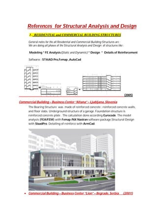 References for Structural Analysis and Design
1 . RESIDENTIAL and COMMERCIAL BUILDING STRUCTURES
General notes for the all Residential and Commercial Building Structures are :
We are doing all phases of the Structural Analysis and Design of structures like :
Modeling * FE Analysis (Static and Dynamiic) * Design * Details of Reinforcement
Softwares : STAAD Pro,Femap ,AutoCad

(2005)
Commercial Building – Business Center “Altana” – Ljubljana, Slovenia
The Bearing Structure was made of reinforced concrete : reinforced concrete walls,
and floor slabs. Underground structure of a garage. Foundation structure is
reinforced concrete plate . The calculation done according Eurocode. The model
analysis (FEA/FEM) with Femap /NX Nastran software package.Structural Design
with StaadPro. Detailing of reinforce with ArmCad.

 Commercial Building – Business Center “Lion” – Begrade, Serbia

(2001)

 