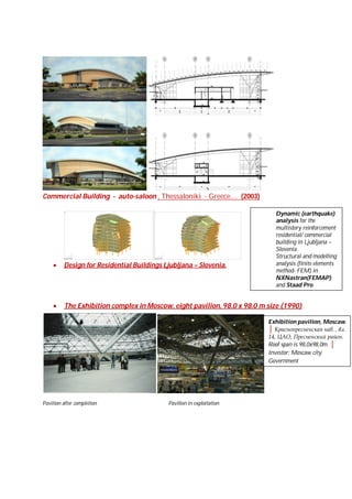 Commercial Building - auto-saloon , Thessaloniki - Greece.... (2003)


Dynamic (earthquake)
analysis for the
multistory reinforcement
residential/ commercial
building in Ljubljana –
Slovenia.
Structural and modelling
analysis (finite elements
method- FEM) in
NXNastran(FEMAP)
and Staad Pro.



Design for Residential Buildings Ljubljana – Slovenia.



The Exhibition complex in Moscow, eight pavilion, 98,0 x 98,0 m size (1990)
Exhibition pavilion, Moscaw
│ Краснопресненская наб. , вл.
14, ЦАО, Пресненский район.
Roof span is 98,0x98,0m. │
Investor: Moscaw city
Government

Pavilion after completion

Pavilion in exploitation

 