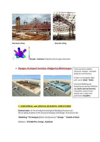 Roof before lifting

Roof after lifting

3D node – Connector of Spatial Lattice for pipe connections.

 Hangar of airport termina -Podgorica,Montenegro

I have executed a complete
Structural Analysis , and detail
design of a steel structure.
Its base is a rectangular shape
with size of 48.0m * 90.0m .
Structural Modeling and
Analysing was done by FEM/FEA
(as a beam and rod elements).
Calculation results of stress
analysis and a report were
performed in StaadPro.

2. INDUSTRIAL and SPECIAL BUILDING STRUCTURES
General notes for the all Industrial and Special Building Structures are :
We are doing all phases of the Structural Analysis and Design of structures like :
Modeling * FE Analysis (Static and Dynamiic) * Design * Details of Steel
Softwares : STAAD Pro, Femap , AutoCad

 