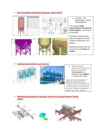 

Steel Calculation of Bin Silo SI Capacity_ 40m3 (2013)


Investitor : KH
Engineering │ Cargill
Cocoa Indonesia

I have prepared design
documentation of the Silos and
of their supports - static analysis
and drawings.
Workshop drawings have been
prepared in cooperation with the
company GOSA Razvojni Biro –
Belgrade.
Modeling and Design of the steel
structure done with Femap and
StadPro

 Construction of silos for coal reserves.


Supervision of the
construction of silos for coal
reserves │ Dimensions:
34,5x18,0x30,0 m │
Capacity of silos: 3x450,0 t
│ Investor: EPS, Serbia

Supervisor detected a problem in
girder connection with column.
Investor is warned, calculation proof
is attached that the screws force will
be critical. Finding is respected and
designer gave a new “solution”........



Modeling and Analysis for the pipe racks for the Energy Plants in Turkey
(2001).

 